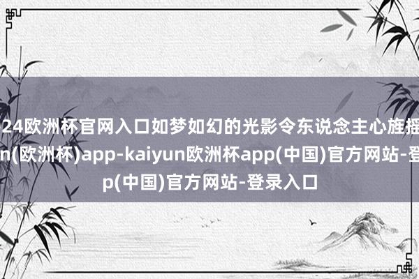 2024欧洲杯官网入口如梦如幻的光影令东说念主心旌摇曳-kaiyun(欧洲杯)app-kaiyun欧洲杯app(中国)官方网站-登录入口