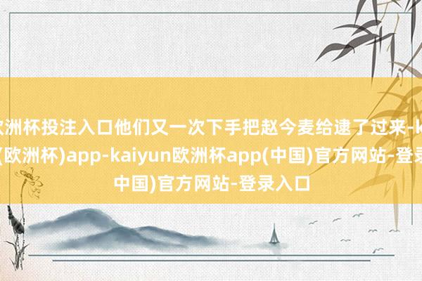 欧洲杯投注入口他们又一次下手把赵今麦给逮了过来-kaiyun(欧洲杯)app-kaiyun欧洲杯app(中国)官方网站-登录入口