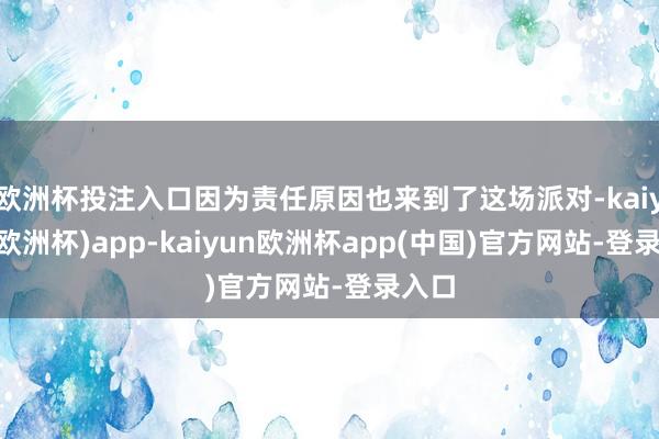 欧洲杯投注入口因为责任原因也来到了这场派对-kaiyun(欧洲杯)app-kaiyun欧洲杯app(中国)官方网站-登录入口