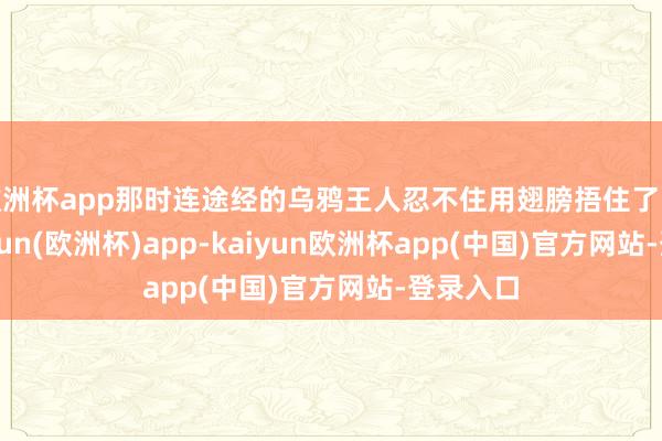 欧洲杯app那时连途经的乌鸦王人忍不住用翅膀捂住了眼睛-kaiyun(欧洲杯)app-kaiyun欧洲杯app(中国)官方网站-登录入口