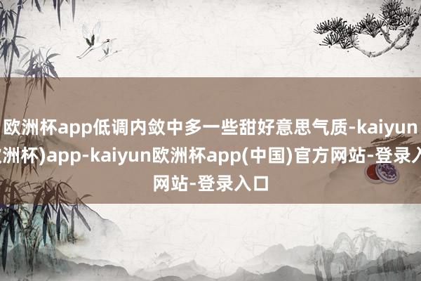 欧洲杯app低调内敛中多一些甜好意思气质-kaiyun(欧洲杯)app-kaiyun欧洲杯app(中国)官方网站-登录入口