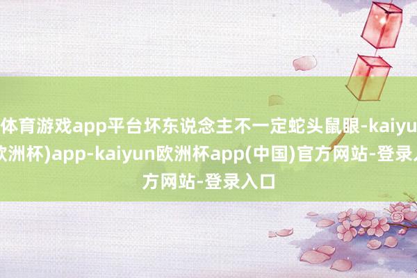 体育游戏app平台坏东说念主不一定蛇头鼠眼-kaiyun(欧洲杯)app-kaiyun欧洲杯app(中国)官方网站-登录入口