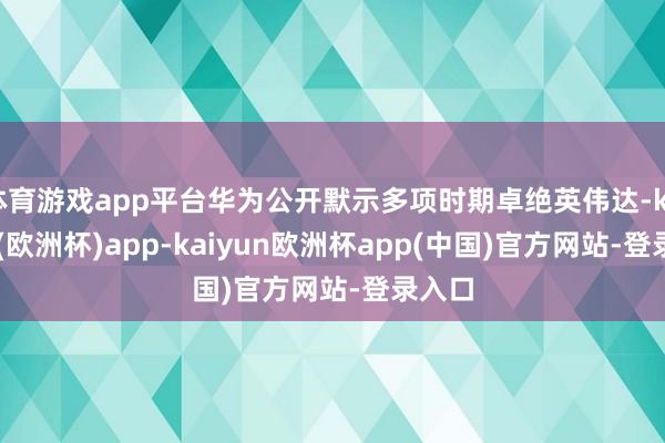 体育游戏app平台华为公开默示多项时期卓绝英伟达-kaiyun(欧洲杯)app-kaiyun欧洲杯app(中国)官方网站-登录入口