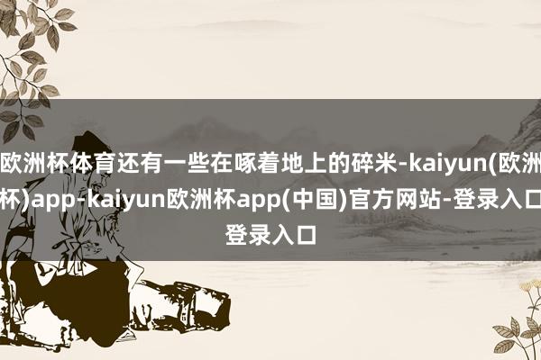 欧洲杯体育还有一些在啄着地上的碎米-kaiyun(欧洲杯)app-kaiyun欧洲杯app(中国)官方网站-登录入口