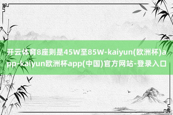 开云体育8座则是45W至85W-kaiyun(欧洲杯)app-kaiyun欧洲杯app(中国)官方网站-登录入口
