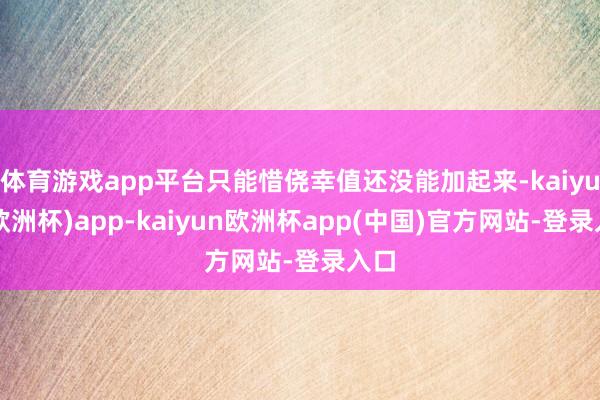 体育游戏app平台只能惜侥幸值还没能加起来-kaiyun(欧洲杯)app-kaiyun欧洲杯app(中国)官方网站-登录入口