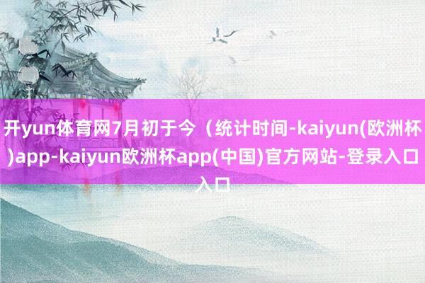 开yun体育网7月初于今(统计时间-kaiyun(欧洲杯)app-kaiyun欧洲杯app(中国)官方网站-登录入口