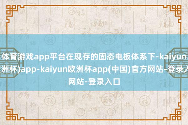 体育游戏app平台在现存的固态电板体系下-kaiyun(欧洲杯)app-kaiyun欧洲杯app(中国)官方网站-登录入口