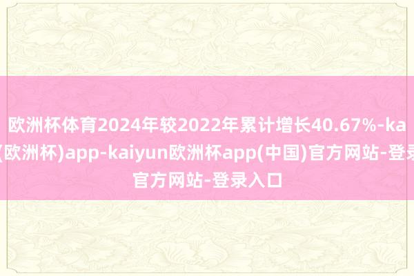 欧洲杯体育2024年较2022年累计增长40.67%-kaiyun(欧洲杯)app-kaiyun欧洲杯app(中国)官方网站-登录入口