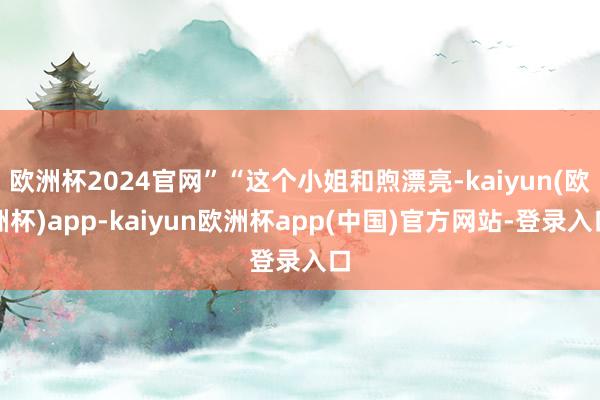 欧洲杯2024官网”“这个小姐和煦漂亮-kaiyun(欧洲杯)app-kaiyun欧洲杯app(中国)官方网站-登录入口