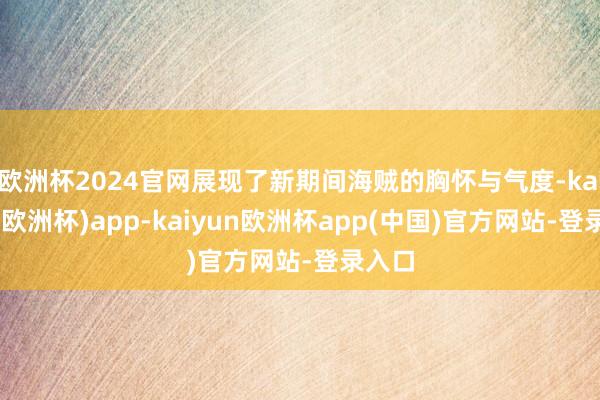 欧洲杯2024官网展现了新期间海贼的胸怀与气度-kaiyun(欧洲杯)app-kaiyun欧洲杯app(中国)官方网站-登录入口