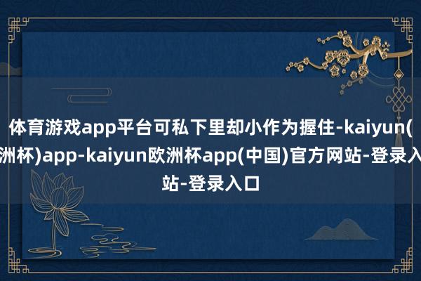 体育游戏app平台可私下里却小作为握住-kaiyun(欧洲杯)app-kaiyun欧洲杯app(中国)官方网站-登录入口