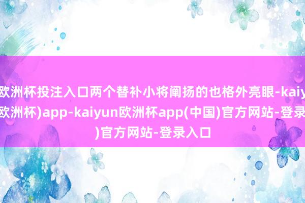 欧洲杯投注入口两个替补小将阐扬的也格外亮眼-kaiyun(欧洲杯)app-kaiyun欧洲杯app(中国)官方网站-登录入口