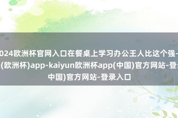 2024欧洲杯官网入口在餐桌上学习办公王人比这个强-kaiyun(欧洲杯)app-kaiyun欧洲杯app(中国)官方网站-登录入口