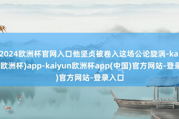 2024欧洲杯官网入口他坚贞被卷入这场公论旋涡-kaiyun(欧洲杯)app-kaiyun欧洲杯app(中国)官方网站-登录入口