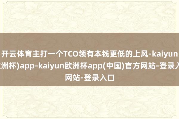 开云体育主打一个TCO领有本钱更低的上风-kaiyun(欧洲杯)app-kaiyun欧洲杯app(中国)官方网站-登录入口