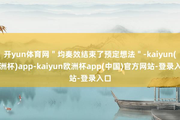 开yun体育网"均奏效结束了预定想法"-kaiyun(欧洲杯)app-kaiyun欧洲杯app(中国)官方网站-登录入口