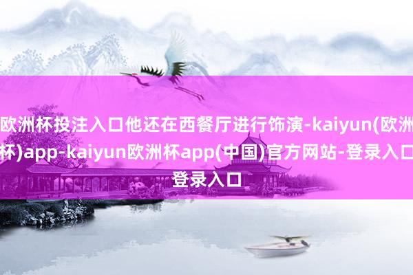 欧洲杯投注入口他还在西餐厅进行饰演-kaiyun(欧洲杯)app-kaiyun欧洲杯app(中国)官方网站-登录入口