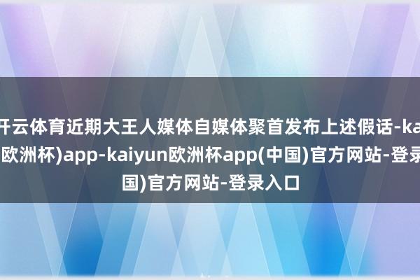 开云体育近期大王人媒体自媒体聚首发布上述假话-kaiyun(欧洲杯)app-kaiyun欧洲杯app(中国)官方网站-登录入口