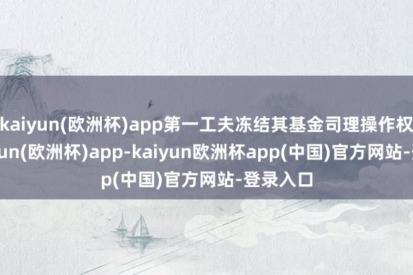 kaiyun(欧洲杯)app第一工夫冻结其基金司理操作权限-kaiyun(欧洲杯)app-kaiyun欧洲杯app(中国)官方网站-登录入口