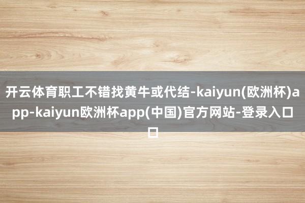 开云体育职工不错找黄牛或代结-kaiyun(欧洲杯)app-kaiyun欧洲杯app(中国)官方网站-登录入口