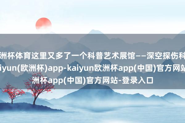欧洲杯体育这里又多了一个科普艺术展馆——深空探伤科普艺术馆-kaiyun(欧洲杯)app-kaiyun欧洲杯app(中国)官方网站-登录入口