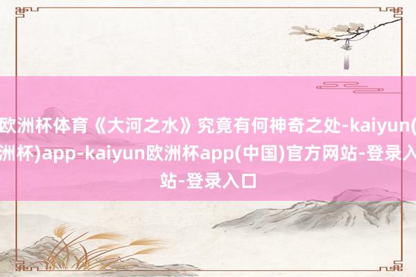 欧洲杯体育《大河之水》究竟有何神奇之处-kaiyun(欧洲杯)app-kaiyun欧洲杯app(中国)官方网站-登录入口