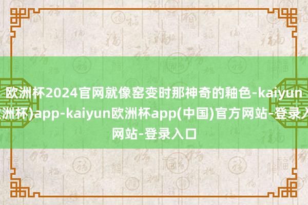 欧洲杯2024官网就像窑变时那神奇的釉色-kaiyun(欧洲杯)app-kaiyun欧洲杯app(中国)官方网站-登录入口