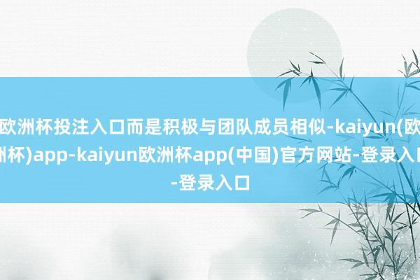 欧洲杯投注入口而是积极与团队成员相似-kaiyun(欧洲杯)app-kaiyun欧洲杯app(中国)官方网站-登录入口