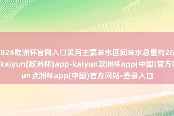 2024欧洲杯官网入口黄河主要来水区间来水总量约267.78亿立方米-kaiyun(欧洲杯)app-kaiyun欧洲杯app(中国)官方网站-登录入口