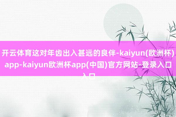 开云体育这对年齿出入甚远的良伴-kaiyun(欧洲杯)app-kaiyun欧洲杯app(中国)官方网站-登录入口