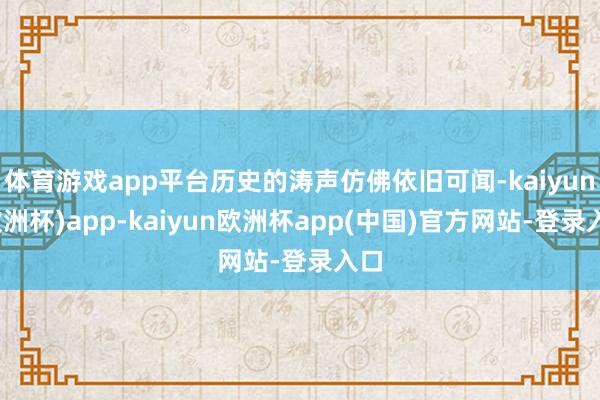 体育游戏app平台历史的涛声仿佛依旧可闻-kaiyun(欧洲杯)app-kaiyun欧洲杯app(中国)官方网站-登录入口