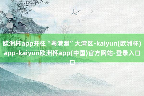 欧洲杯app开往“粤港澳”大湾区-kaiyun(欧洲杯)app-kaiyun欧洲杯app(中国)官方网站-登录入口