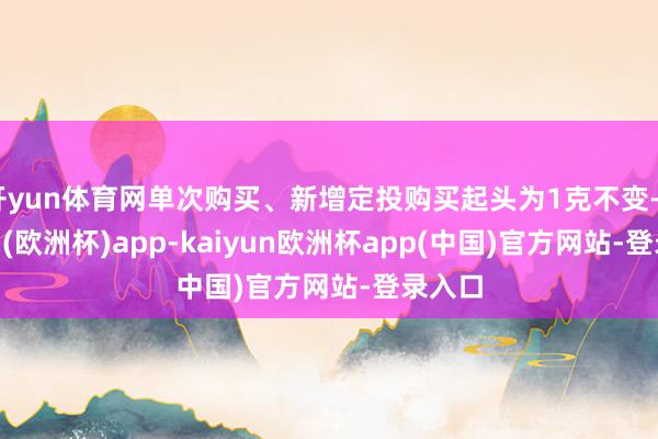 开yun体育网单次购买、新增定投购买起头为1克不变-kaiyun(欧洲杯)app-kaiyun欧洲杯app(中国)官方网站-登录入口