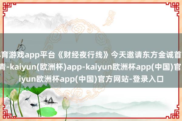 体育游戏app平台《财经夜行线》今天邀请东方金诚首席宏不雅分析师王青-kaiyun(欧洲杯)app-kaiyun欧洲杯app(中国)官方网站-登录入口