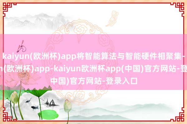 kaiyun(欧洲杯)app将智能算法与智能硬件相聚集-kaiyun(欧洲杯)app-kaiyun欧洲杯app(中国)官方网站-登录入口
