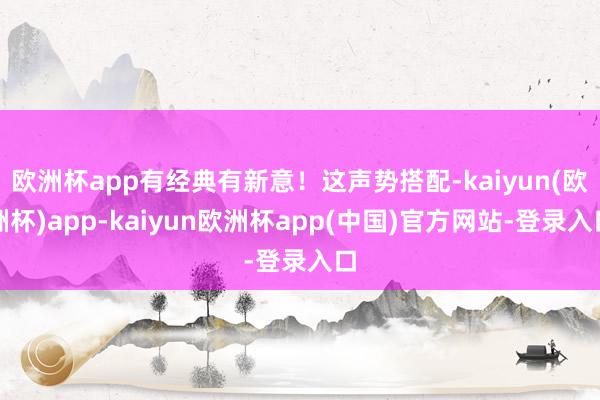 欧洲杯app有经典有新意！这声势搭配-kaiyun(欧洲杯)app-kaiyun欧洲杯app(中国)官方网站-登录入口