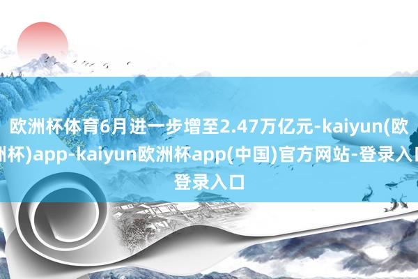 欧洲杯体育6月进一步增至2.47万亿元-kaiyun(欧洲杯)app-kaiyun欧洲杯app(中国)官方网站-登录入口