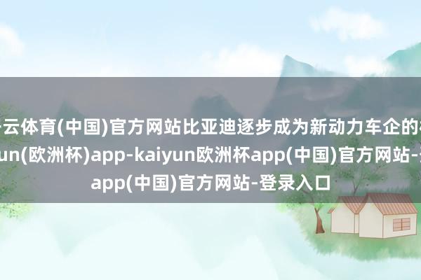 开云体育(中国)官方网站比亚迪逐步成为新动力车企的标杆-kaiyun(欧洲杯)app-kaiyun欧洲杯app(中国)官方网站-登录入口
