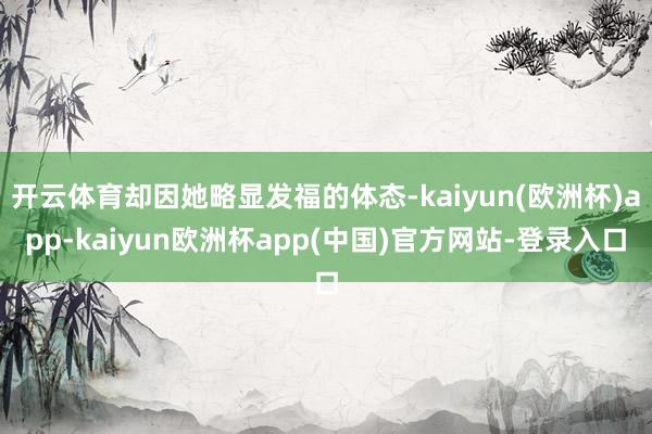 开云体育却因她略显发福的体态-kaiyun(欧洲杯)app-kaiyun欧洲杯app(中国)官方网站-登录入口