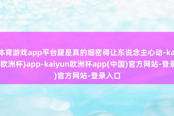 体育游戏app平台腿是真的细密得让东说念主心动-kaiyun(欧洲杯)app-kaiyun欧洲杯app(中国)官方网站-登录入口