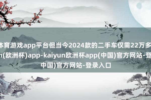 体育游戏app平台但当今2024款的二手车仅需22万多-kaiyun(欧洲杯)app-kaiyun欧洲杯app(中国)官方网站-登录入口