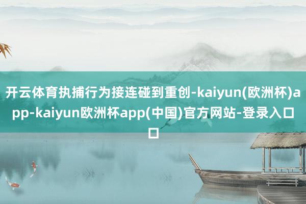 开云体育执捕行为接连碰到重创-kaiyun(欧洲杯)app-kaiyun欧洲杯app(中国)官方网站-登录入口