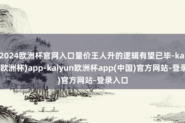 2024欧洲杯官网入口量价王人升的逻辑有望已毕-kaiyun(欧洲杯)app-kaiyun欧洲杯app(中国)官方网站-登录入口