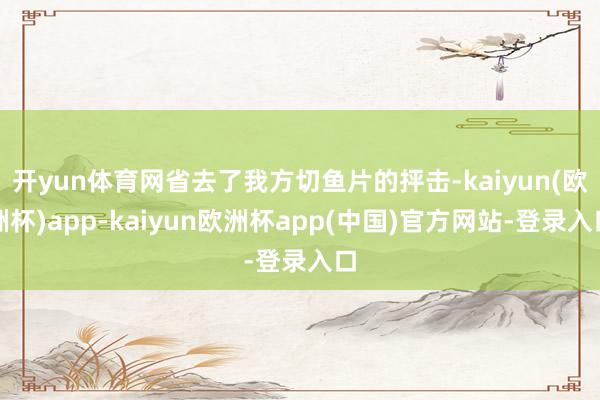 开yun体育网省去了我方切鱼片的抨击-kaiyun(欧洲杯)app-kaiyun欧洲杯app(中国)官方网站-登录入口