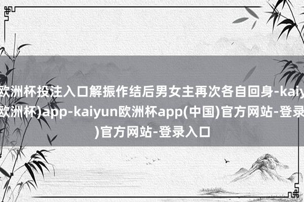 欧洲杯投注入口解振作结后男女主再次各自回身-kaiyun(欧洲杯)app-kaiyun欧洲杯app(中国)官方网站-登录入口