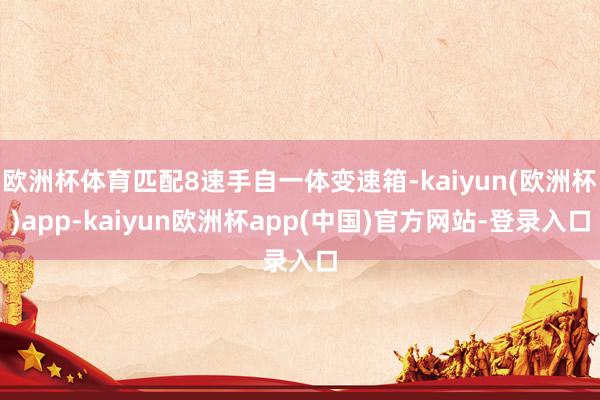 欧洲杯体育匹配8速手自一体变速箱-kaiyun(欧洲杯)app-kaiyun欧洲杯app(中国)官方网站-登录入口
