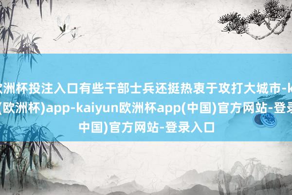 欧洲杯投注入口有些干部士兵还挺热衷于攻打大城市-kaiyun(欧洲杯)app-kaiyun欧洲杯app(中国)官方网站-登录入口