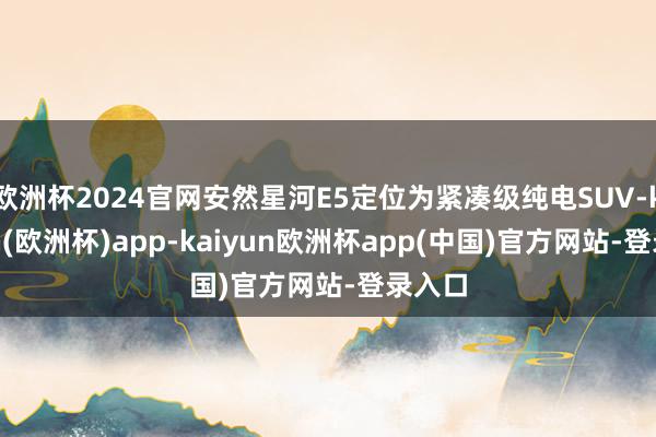 欧洲杯2024官网安然星河E5定位为紧凑级纯电SUV-kaiyun(欧洲杯)app-kaiyun欧洲杯app(中国)官方网站-登录入口