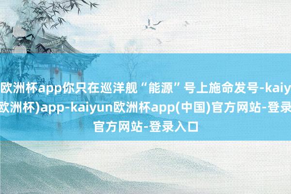 欧洲杯app你只在巡洋舰“能源”号上施命发号-kaiyun(欧洲杯)app-kaiyun欧洲杯app(中国)官方网站-登录入口
